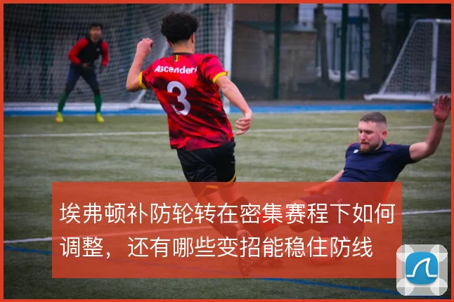埃弗顿补防轮转在密集赛程下如何调整,还有哪些变招能稳住防线