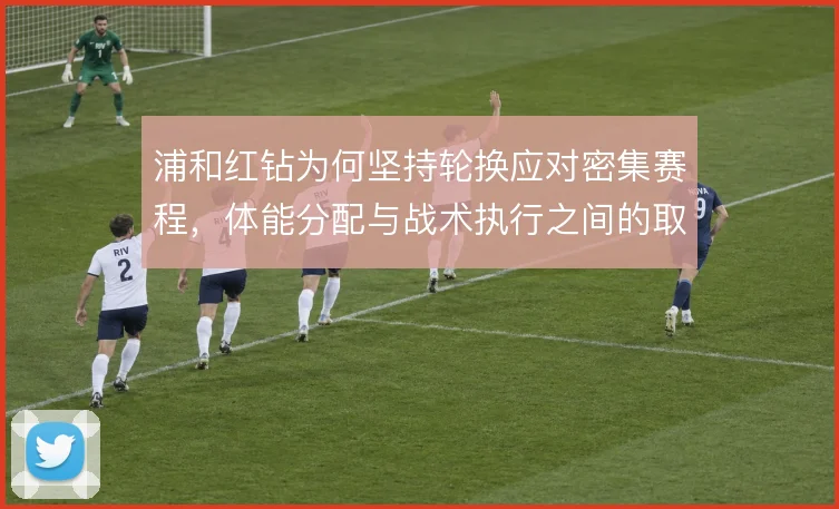 浦和红钻为何坚持轮换应对密集赛程,体能分配与战术执行之间的取舍