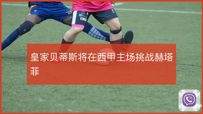 皇家贝蒂斯将在西甲主场挑战赫塔菲