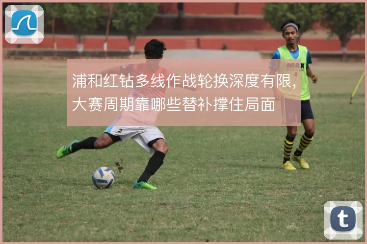 浦和红钻多线作战轮换深度有限，大赛周期靠哪些替补撑住局面