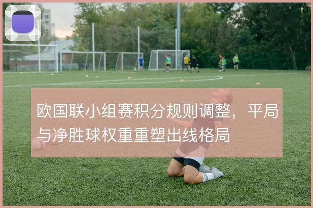 欧国联小组赛积分规则调整,平局与净胜球权重重塑出线格局