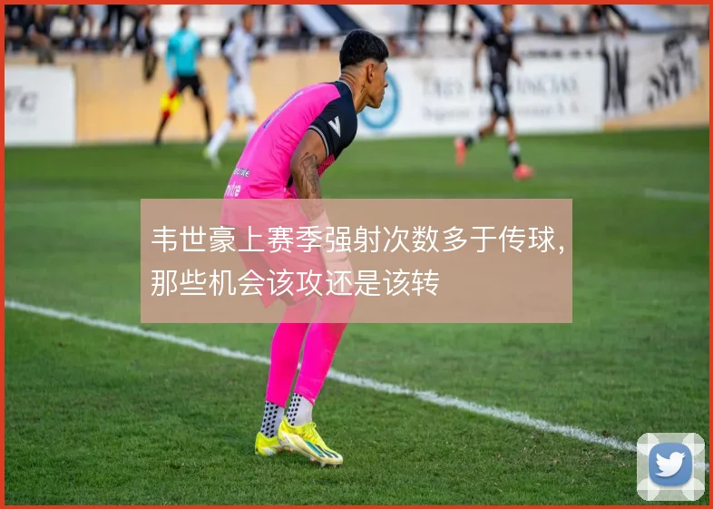 韦世豪上赛季强射次数多于传球,那些机会该攻还是该转