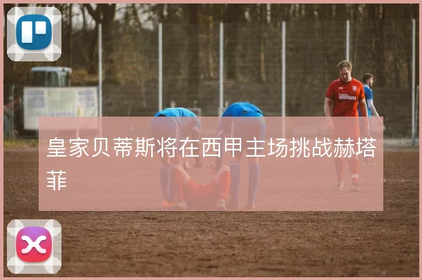 皇家贝蒂斯将在西甲主场挑战赫塔菲