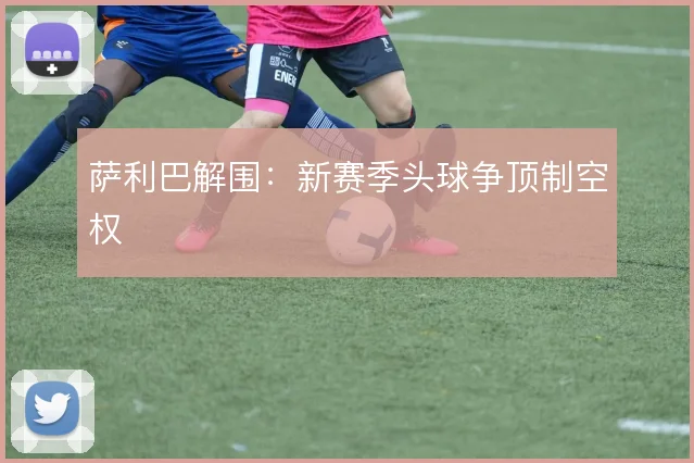 萨利巴解围：新赛季头球争顶制空权