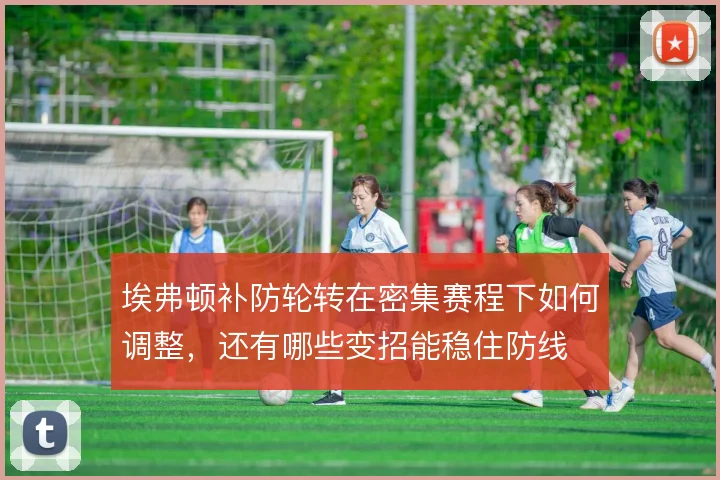 埃弗顿补防轮转在密集赛程下如何调整,还有哪些变招能稳住防线