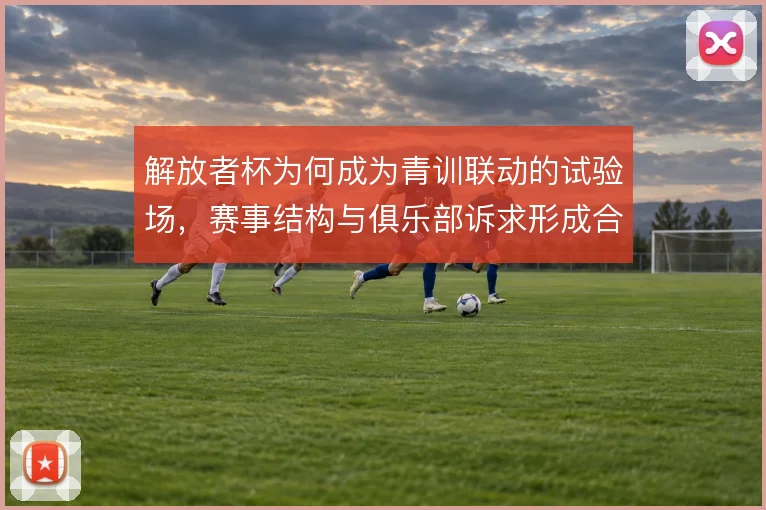 解放者杯为何成为青训联动的试验场,赛事结构与俱乐部诉求形成合力