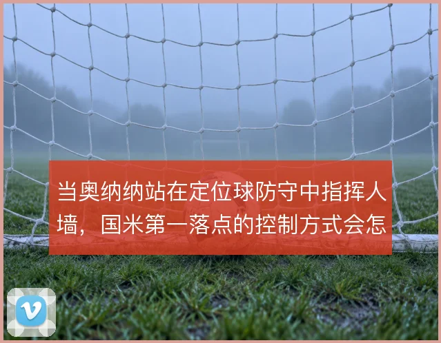 当奥纳纳站在定位球防守中指挥人墙，国米第一落点的控制方式会怎么变