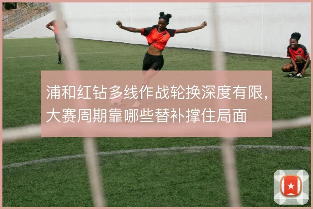 浦和红钻多线作战轮换深度有限,大赛周期靠哪些替补撑住局面