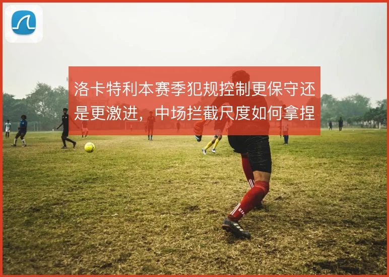 洛卡特利本赛季犯规控制更保守还是更激进，中场拦截尺度如何拿捏