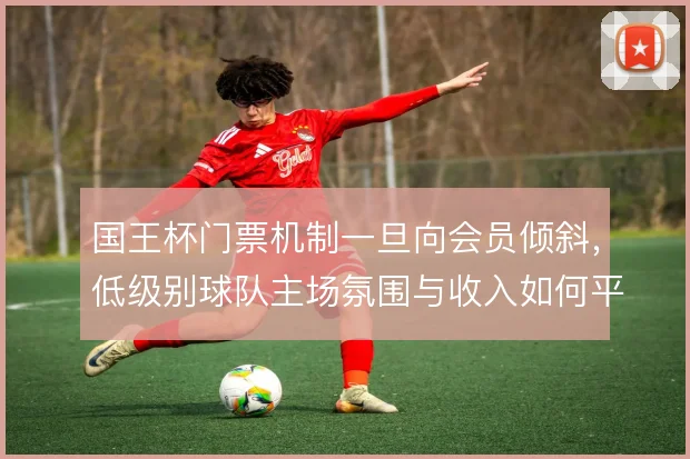 国王杯门票机制一旦向会员倾斜,低级别球队主场氛围与收入如何平衡