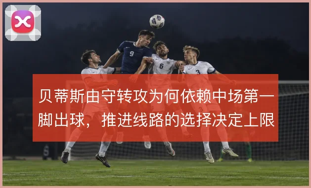 贝蒂斯由守转攻为何依赖中场第一脚出球,推进线路的选择决定上限
